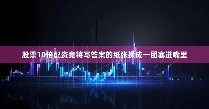 股票10倍配资竟将写答案的纸张揉成一团塞进嘴里