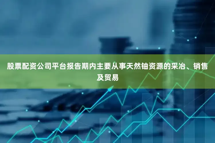 股票配资公司平台报告期内主要从事天然铀资源的采冶、销售及贸易