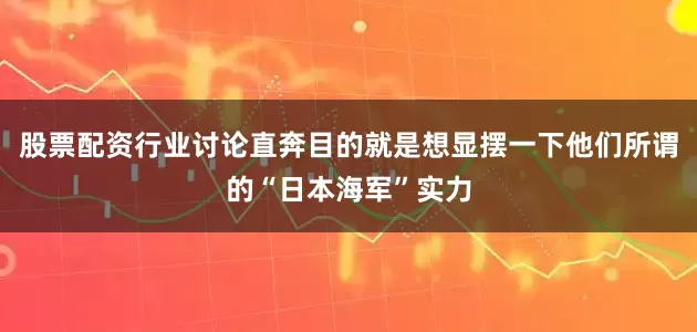 股票配资行业讨论直奔目的就是想显摆一下他们所谓的“日本海军”实力