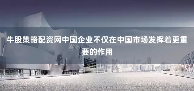 牛股策略配资网中国企业不仅在中国市场发挥着更重要的作用
